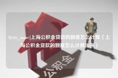 莘县上海公积金贷款的额度怎么计算（上海公积金贷款的额度怎么计算出来）